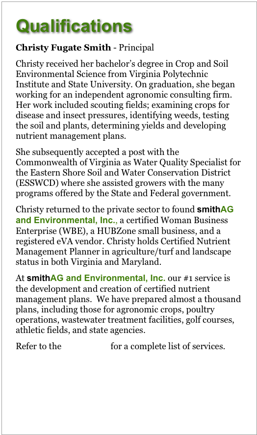 Qualifications
Christy Fugate Smith - Principal
Christy received her bachelor’s degree in Crop and Soil Environmental Science from Virginia Polytechnic Institute and State University. On graduation, she began working for an independent agronomic consulting firm. Her work included scouting fields; examining crops for disease and insect pressures, identifying weeds, testing the soil and plants, determining yields and developing nutrient management plans.  
She subsequently accepted a post with the Commonwealth of Virginia as Water Quality Specialist for the Eastern Shore Soil and Water Conservation District (ESSWCD) where she assisted growers with the many programs offered by the State and Federal government.
Christy returned to the private sector to found smithAG and Environmental, Inc., a certified Woman Business Enterprise (WBE), a HUBZone small business, and a registered eVA vendor. Christy holds Certified Nutrient Management Planner in agriculture/turf and landscape status in both Virginia and Maryland. 
At smithAG and Environmental, Inc. our #1 service is the development and creation of certified nutrient management plans.  We have prepared plans, including those for agronomic crops, poultry operations, wastewater treatment facilities, golf courses, athletic fields, and state agencies.
Refer to the Service List for a complete list of services.
 

